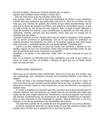 De eso ya sabes. Tienes que enseñar aquello que no sabes.
Aquello que la Madre desea revelar a través de ti.
   Ella me miró como si yo me hubiese vuelto loca.
Eso mismo- insistí - ¿Por qué te pedí que levantases los brazos y que respiraras
hondo? Para que pensaras que sabía algo más que tú. Pero no es cierto; no era
más que una manera de sacarte del mundo al que estás acostumbrada. No te
pedí que le dieras las gracias a la Madre, que dijeras lo maravillosa que es, ni que
su rostro brilla en las llamas de una hoguera. Sólo te pedí el gesto absurdo e
inútil de levantar los brazos, y que concentrases tu atención en una vela. Eso es
suficiente, intentar siempre que sea posible, hacer algo que no encaja con la
realidad que nos rodea.
“Cuando empieces a crear rituales para que los haga tu discípulo, serás guiada.
Ahí es donde comienza el aprendizaje, eso es lo que decía mi protector. Si
quieres escuchar mis palabras, muy bien. Si no quieres, sigue tu vida como hasta
este momento, y acabarás dando con una pared llamada “insatisfacción”.
    Llamé a un taxi, hablamos un poco de moda y de hombres, y Athena se fue.
Estaba segura de que me escucharía, sobre todo porque formaba parte de ese
tipo de personas que nunca renuncian a un desafío.
Enséñale a la gente a ser diferente. ¡Sólo eso!- le grité mientras el taxi se
alejaba.
Eso es la alegría. La felicidad sería estar satisfecha con todo lo que tenía; un
amor, un amor, un hijo, un empleo. Y Athena, al igual que yo, no había nacido
para ese tipo de vida.


  HERON RYAN, PERIODISTA.

Claro que yo no admitía estar enamorado; tenía una novia que me amaba, que
me completaba, que compartía conmigo los momentos difíciles y las horas de
alegría.
   Todas las citas y los acontecimientos de Sibiu formaban parte de un viaje; no
era la primera vez que sucedía cuando estaba fuera de casa. La gente, cuando se
aleja de su mundo, suele ser más aventurera, ya que las barreras y los prejuicios
quedan lejos.
   Al volver a Inglaterra, lo primero que hice fue decir que el documental sobre el
Drácula histórico era una tontería; un simple libro de un irlandés loco había sido
capaz de dar una imagen pésima de Transilvania, uno de los lugares más bonitos
del planeta. Evidentemente, los productores no estaban satisfechos en absoluto,
pero en ese momento no me importaba su opinión: dejé la televisión, y me fui a
trabajar a uno de los periódicos más importantes del mundo.
   Fue entonces cuando me di cuenta de que me gustaría ver de nuevo a Athena.
   La llamé, quedamos para dar un paseo antes de que ella volviese a Dubai. Ella
aceptó, pero me dijo que le gustaría ser mi guía por Londres.
 