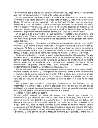 ser reprimido por culpa de su carácter revolucionario, dejó raíces y tradiciones
que han conseguido sobrevivir durante todos estos siglos.
   En las tradiciones paganas, el culto a la naturaleza es más importante que la
reverencia a los libros sagrados; la Diosa está en todo, y todo forma parte de la
Diosa. El mundo es una expresión de su bondad. Existen muchas doctrinas
filosóficas – como el taoísmo o el budismo- que eliminan la idea de la distinción
entre el creador y la criatura. La gente ya no intenta descifrar el misterio de la
vida, sino formar parte de él; en el taoísmo y en el budismo, incluso sin la figura
femenina, el principio central también afirma que “todo es la misma cosa”.
   En el culto a la Gran Madre, lo que llamamos “pecado”, generalmente una
trasgresión de códigos morales arbitrarios, no existe; el sexo y las costumbres
son más libres, porque forman parte de la naturaleza, y no se pueden considerar
frutos del mal.
   El nuevo paganismo demuestra que el hombre es capaz de vivir sin una religión
instituida, y al mismo tiempo continuar la búsqueda espiritual para justificar su
existencia. Si Dios es madre, entonces todo lo que hay que hacer es unirse y
adorarla a través de los ritos que procuran satisfacer su alma femenina, como la
danza, el fuego, el agua, la tierra, los cantos, la música, las flores, la belleza.
    La tendencia ha ido creciendo a pasos agigantados en los últimos años. Tal vez
estemos ante un momento muy importante de la historia del mundo, en el que
por fin el Espíritu se integra en la Materia, se unifican y se transforman. Al mismo
tiempo, creo que se producirá una reacción muy violenta por parte de las
instituciones religiosas organizadas, que empiezan a perder fieles. El
fundamentalismo crecerá y se instalará en todas partes.
    Como historiador, me contento con recoger datos y analizar esta confrontación
entre la libertad de adorar y la obligación de obedecer. Entre el Dios que controla
el mundo y la diosa que es parte del mundo. Entre la gente que se une en grupos
en los que la celebración se hace de modo espontáneo y aquellas que se van
cerrando en círculos en los que aprenden lo que se debe y lo que no se debe
hacer.
    Me gustaría ser optimista, creer que finalmente el ser humano no ha
encontrado su camino hacia el mudo espiritual. Pero las señales no son así de
positivas: una nueva persecución conservadora, como ya sucedió muchas veces
en el pasado, puede sofocar de nuevo el culto a la Madre.
    Andrea McCain, actriz de teatro.
Es muy difícil intentar ser imparcial, contar una historia que empezó con
admiración y que terminó con rencor. Pero voy a intentarlo, voy a hacer un
esfuerzo sincero por describir a la Athena que vi la primera vez de Dubai, con
dinero y con ganas de compartir todo lo que sabía sobre los misterios de la
magia. Esta vez, sólo se había quedado cuatro meses en Oriente Medio: vendió
terrenos para la construcción de dos supermercados, ganó una enorme comisión,
dijo que había ganado el dinero suficiente para vivir ella y su hijo los tres años
siguientes, y que podría volver a trabajar siempre que quisiera,; ahora era el
 