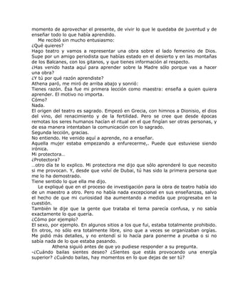 momento de aprovechar el presente, de vivir lo que le quedaba de juventud y de
enseñar todo lo que había aprendido.
   Me recibió sin mucho entusiasmo:
¿Qué quieres?
Hago teatro y vamos a representar una obra sobre el lado femenino de Dios.
Supe por un amigo periodista que habías estado en el desierto y en las montañas
de los Balcanes, con los gitanos, y que tienes información al respecto.
¿Has venido hasta aquí para aprender sobre la Madre sólo porque vas a hacer
una obra?
¿Y tú por qué razón aprendiste?
Athena paró, me miró de arriba abajo y sonrió:
Tienes razón. Ésa fue mi primera lección como maestra: enseña a quien quiera
aprender. El motivo no importa.
Cómo?
Nada.
El origen del teatro es sagrado. Empezó en Grecia, con himnos a Dionisio, el dios
del vino, del renacimiento y de la fertilidad. Pero se cree que desde épocas
remotas los seres humanos hacían el ritual en el que fingían ser otras personas, y
de esa manera intentaban la comunicación con lo sagrado.
Segunda lección, gracias.
No entiendo. He venido aquí a aprende, no a enseñar.
Aquella mujer estaba empezando a enfurecerme,. Puede que estuviese siendo
irónica.
Mi protectora…
¿Protectora?
…otro día te lo explico. Mi protectora me dijo que sólo aprenderé lo que necesito
si me provocan. Y, desde que volví de Dubai, tú has sido la primera persona que
me lo ha demostrado.
Tiene sentido lo que ella me dijo.
   Le expliqué que en el proceso de investigación para la obra de teatro había ido
de un maestro a otro. Pero no había nada excepcional en sus enseñanzas, salvo
el hecho de que mi curiosidad iba aumentando a medida que progresaba en la
cuestión.
También le dije que la gente que trataba el tema parecía confusa, y no sabía
exactamente lo que quería.
¿Cómo por ejemplo?
El sexo, por ejemplo. En algunos sitios a los que fui, estaba totalmente prohibido.
En otros, no sólo era totalmente libre, sino que a veces se organizaban orgías.
Me pidió más detalles, y no entendí si lo hacía para ponerme a prueba o si no
sabía nada de lo que estaba pasando.
          Athena siguió antes de que yo pudiese responder a su pregunta.
-¿Cuándo bailas sientes deseo? ¿Sientes que estás provocando una energía
superior? ¿Cuándo bailas, hay momentos en lo que dejas de ser tú?
 