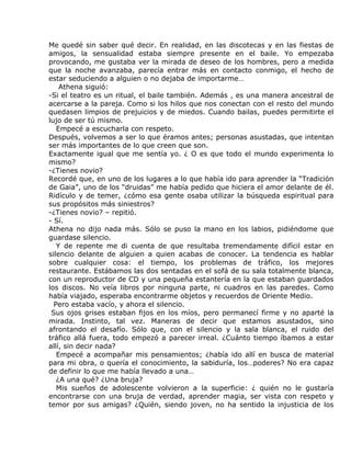 Me quedé sin saber qué decir. En realidad, en las discotecas y en las fiestas de
amigos, la sensualidad estaba siempre presente en el baile. Yo empezaba
provocando, me gustaba ver la mirada de deseo de los hombres, pero a medida
que la noche avanzaba, parecía entrar más en contacto conmigo, el hecho de
estar seduciendo a alguien o no dejaba de importarme…
    Athena siguió:
-Si el teatro es un ritual, el baile también. Además , es una manera ancestral de
acercarse a la pareja. Como si los hilos que nos conectan con el resto del mundo
quedasen limpios de prejuicios y de miedos. Cuando bailas, puedes permitirte el
lujo de ser tú mismo.
   Empecé a escucharla con respeto.
Después, volvemos a ser lo que éramos antes; personas asustadas, que intentan
ser más importantes de lo que creen que son.
Exactamente igual que me sentía yo. ¿ O es que todo el mundo experimenta lo
mismo?
-¿Tienes novio?
Recordé que, en uno de los lugares a lo que había ido para aprender la “Tradición
de Gaia”, uno de los “druidas” me había pedido que hiciera el amor delante de él.
Ridículo y de temer, ¿cómo esa gente osaba utilizar la búsqueda espiritual para
sus propósitos más siniestros?
-¿Tienes novio? – repitió.
- Sí.
Athena no dijo nada más. Sólo se puso la mano en los labios, pidiéndome que
guardase silencio.
   Y de repente me di cuenta de que resultaba tremendamente difícil estar en
silencio delante de alguien a quien acabas de conocer. La tendencia es hablar
sobre cualquier cosa: el tiempo, los problemas de tráfico, los mejores
restaurante. Estábamos las dos sentadas en el sofá de su sala totalmente blanca,
con un reproductor de CD y una pequeña estantería en la que estaban guardados
los discos. No veía libros por ninguna parte, ni cuadros en las paredes. Como
había viajado, esperaba encontrarme objetos y recuerdos de Oriente Medio.
  Pero estaba vacío, y ahora el silencio.
 Sus ojos grises estaban fijos en los míos, pero permanecí firme y no aparté la
mirada. Instinto, tal vez. Maneras de decir que estamos asustados, sino
afrontando el desafío. Sólo que, con el silencio y la sala blanca, el ruido del
tráfico allá fuera, todo empezó a parecer irreal. ¿Cuánto tiempo íbamos a estar
allí, sin decir nada?
   Empecé a acompañar mis pensamientos; ¿había ido allí en busca de material
para mi obra, o quería el conocimiento, la sabiduría, los…poderes? No era capaz
de definir lo que me había llevado a una…
   ¿A una qué? ¿Una bruja?
   Mis sueños de adolescente volvieron a la superficie: ¿ quién no le gustaría
encontrarse con una bruja de verdad, aprender magia, ser vista con respeto y
temor por sus amigas? ¿Quién, siendo joven, no ha sentido la injusticia de los
 