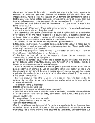 signos de represión de la mujer, y sentía que ésa era la mejor manera de
rescatar la identidad perdida? Aunque ya hubiese pasado esta fase, era
independiente, hacía lo que me gustaba en un terreno tan competitivo como el
teatro, ¿por qué nunca estaba contenta, tenía petitivo como el teatro, ¿por qué
nunca estaba contenta, tenía que poner siempre a prueba mí… curiosidad?
   Debíamos de tener más o menos la misma edad… ¿ o era mayor? ¿Tendría ella
también un novio?
   Athena se dirigió hacia mí. Ahora estábamos separadas por menos de un brazo,
y empecé a sentir miedo. ¿Sería lesbiana?
   Sin desviar los ojos, sabía dónde estaba la puerta y podía salir en el momento
que quisiera. Nadie me había obligado a ir a aquella casa, a buscar a alguien que
no había visto en mi vida, y quedarme allí perdiendo el tiempo, sin decir nada,
sin aprender absolutamente nada. ¿Adónde quería llegar?
   Al silencio, tal vez. Mis músculos empezaron a ponerse tensos.
Estaba sola, desprotegida. Necesitaba desesperadamente hablar, o hacer que mi
mente dejase de decirme que todo me estaba amenazando. ¿Cómo podía saber
quién soy? ¡Somos lo que decimos!
  ¿No me hizo preguntas sobre mi vida? Quiso saber si tenía novio, ¿no? Yo
intenté hablar más de teatro, pero no fui capaz.
¿Y las historias que oí, de su ascendencia gitana, de su encuentro en
Transilvania, la tierra de los vampiros?
   Mi cabeza no paraba: ¿cuánto me iba a costar aquella consulta? Me entró el
pavor, debería haber preguntado antes. ¿Una fortuna? ¿Y si no pagaba, me iba a
lanzar un hechizo que acabaría destruyéndome?
   Sentí el impulso de levantarme, darle las gracias y decirle que no había ido allí
para quedarme en silencio. Si vas al psiquiatra tienes que hablar. Si vas a una
iglesia, oyes un sermón. Si buscas la magia, encuentras un maestro que quiere
explicarte el mundo y te hace una serie de rituales. ¿Pero silencio? ¿Y por qué me
hacía sentir tan incómoda?
   Era una pregunta tras otra, y yo no era capaz de dejar de decir nada. De
repente, tal vez después de unos largos cinco o diez minutos sin que nada se
moviese, ella sonrió.
  Yo también sonreí y me relajé.
Intenta ser diferente. Sólo eso.
¿Sólo eso? ¿Quedarse en silencio es ser diferente?
Ahora que estás hablando y reorganizando el universo, acabarás convenciéndote
de que tienes razón y de que yo estoy equivocada. Pero lo has visto: quedarse en
silencio es diferente.
Es desagradable. No se aprende nada.
A ella pareció no importarle mi reacción.
-¿En qué teatro trabajas?
¡Por fin mi vida parecía interesarle! Yo volvía a la condición de ser humano, ¡con
profesión y todo! La invité a ir a ver la obra que estábamos representando en ese
momento; fue la única manera que encontré de vengarme, demostrándole que
 