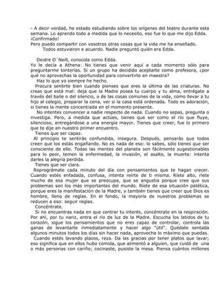 - A decir verdad, he estado estudiando sobre los orígenes del teatro durante esta
semana. Lo aprendo todo a medida que lo necesito, eso fue lo que me dijo Edda.
¡Confirmado!
Pero puedo compartir con vosotros otras cosas que la vida me ha enseñado.
     Todos estuvieron e acuerdo. Nadie preguntó quién era Edda.

    Deidre O´Neill, conocida como Edda.
Yo le decía a Athena: No tienes que venir aquí a cada momento sólo para
preguntarme tonterías. Si un grupo ha decidido aceptarte como profesora, ¿por
qué no aprovechas la oportunidad para convertirte en maestra?
    Haz lo que yo siempre he hecho.
   Procura sentirte bien cuando pienses que eres la última de las criaturas. No
creas que está mal: deja que la Madre posea tu cuerpo y tu alma, entrégate a
través del baile o del silencio, o de las cosas comunes de la vida, como llevar a tu
hijo al colegio, preparar la cena, ver si la casa está ordenada. Todo es adoración,
si tienes la mente concentrada en el momento presente.
    No intentes convencer a nadie respecto de nada. Cuando no sepas, pregunta o
investiga. Pero, a medida que actúes, tienes que ser como el río que fluye,
silencioso, entregándose a una energía mayor. Tienes que creer, fue lo primero
que te dije en nuestro primer encuentro.
   Tienes que ser capaz.
  Al principio te sentirás confundida, insegura. Después, pensarás que todos
creen que los estás engañando. No es nada de eso: lo sabes, sólo tienes que ser
consciente de ello. Todas las mentes del planeta son fácilmente sugestionables
para lo peor, temen la enfermedad, la invasión, el asalto, la muerte: intenta
darles la alegría perdida.
   Tienes que ser clara.
  Reprográmate cada minuto del día con pensamientos que te hagan crecer.
Cuando estés enfadada, confusa, intenta reírte de ti misma. Ríete alto, ríete
mucho de esa mujer que se preocupa, que se angustia porque cree que sus
problemas son los más importantes del mundo. Ríete de esa situación patética,
porque eres la manifestación de la Madre, y también tienes que creer que Dios es
hombre, lleno de reglas. En el fondo, la mayoría de nuestros problemas se
reducen a eso: seguir reglas.
   Concéntrate.
   Si no encuentras nada en que centrar tu interés, concéntrate en la respiración.
Por ahí, por tu nariz, entra el río de luz de la Madre. Escucha los latidos de tu
corazón, sigue los pensamientos que no eres capaz de controlar, controla las
ganas de levantarte inmediatamente y hacer algo “útil”. Quédate sentada
algunos minutos todos los días sin hacer nada, aprovecha lo máximo que puedas.
  Cuando estés lavando plazos, reza. Da las gracias por tener platos que lavar;
eso significa que en ellos hubo comida, que alimentó a alguien, que cuidó de una
o más personas con cariño; cocinaste, pusiste la mesa. Piensa cuántos millones
 