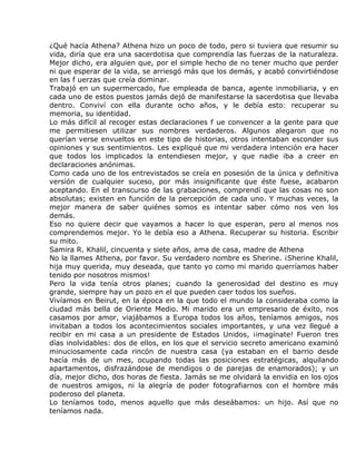 ¿Qué hacía Athena? Athena hizo un poco de todo, pero si tuviera que resumir su
vida, diría que era una sacerdotisa que comprendía las fuerzas de la naturaleza.
Mejor dicho, era alguien que, por el simple hecho de no tener mucho que perder
ni que esperar de la vida, se arriesgó más que los demás, y acabó convirtiéndose
en las f uerzas que creía dominar.
Trabajó en un supermercado, fue empleada de banca, agente inmobiliaria, y en
cada uno de estos puestos jamás dejó de manifestarse la sacerdotisa que llevaba
dentro. Conviví con ella durante ocho años, y le debía esto: recuperar su
memoria, su identidad.
Lo más difícil al recoger estas declaraciones f ue convencer a la gente para que
me permitiesen utilizar sus nombres verdaderos. Algunos alegaron que no
querían verse envueltos en este tipo de historias, otros intentaban esconder sus
opiniones y sus sentimientos. Les expliqué que mi verdadera intención era hacer
que todos los implicados la entendiesen mejor, y que nadie iba a creer en
declaraciones anónimas.
Como cada uno de los entrevistados se creía en posesión de la única y definitiva
versión de cualquier suceso, por más insignificante que éste fuese, acabaron
aceptando. En el transcurso de las grabaciones, comprendí que las cosas no son
absolutas; existen en función de la percepción de cada uno. Y muchas veces, la
mejor manera de saber quiénes somos es intentar saber cómo nos ven los
demás.
Eso no quiere decir que vayamos a hacer lo que esperan, pero al menos nos
comprendemos mejor. Yo le debía eso a Athena. Recuperar su historia. Escribir
su mito.
Samira R. Khalil, cincuenta y siete años, ama de casa, madre de Athena
No la llames Athena, por favor. Su verdadero nombre es Sherine. ¡Sherine Khalil,
hija muy querida, muy deseada, que tanto yo como mi marido querríamos haber
tenido por nosotros mismos!
Pero la vida tenía otros planes; cuando la generosidad del destino es muy
grande, siempre hay un pozo en el que pueden caer todos los sueños.
Vivíamos en Beirut, en la época en la que todo el mundo la consideraba como la
ciudad más bella de Oriente Medio. Mi marido era un empresario de éxito, nos
casamos por amor, viajábamos a Europa todos los años, teníamos amigos, nos
invitaban a todos los acontecimientos sociales importantes, y una vez llegué a
recibir en mi casa a un presidente de Estados Unidos, ¡imagínate! Fueron tres
días inolvidables: dos de ellos, en los que el servicio secreto americano examinó
minuciosamente cada rincón de nuestra casa (ya estaban en el barrio desde
hacía más de un mes, ocupando todas las posiciones estratégicas, alquilando
apartamentos, disfrazándose de mendigos o de parejas de enamorados); y un
día, mejor dicho, dos horas de fiesta. Jamás se me olvidará la envidia en los ojos
de nuestros amigos, ni la alegría de poder fotografiarnos con el hombre más
poderoso del planeta.
Lo teníamos todo, menos aquello que más deseábamos: un hijo. Así que no
teníamos nada.
 