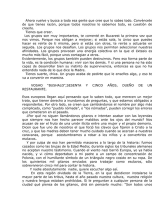 Ahora vuelve y busca a toda esa gente que cree que lo sabes todo. Convéncete
de que tienes razón, porque todos nosotros lo sabemos todo, es cuestión de
creerlo.
   Tienes que creer.
  Los grupos son muy importantes, te comenté en Bucarest la primera vez que
nos vimos. Porque nos obligan a mejorar; si estás sola, lo único que puedes
hacer es reírte de ti misma, pero si estás con otros, te reirás y actuarás en
seguida. Los grupos nos desafían. Los grupos nos permiten seleccionar nuestras
afinidades. Los grupos provocan una energía colectiva en la que el éxtasis es
mucho más fácil, porque unos contagian a otros.
Evidentemente, los grupos también pueden destruirnos. Pero eso forma parte de
la vida, es la condición humana: vivir con los demás. Y si una persona no ha sido
capaz de desarrollar bien su instinto de supervivencia, entonces es que no ha
entendido nada de lo que dice la Madre.
   Tienes suerte, chica. Un grupo acaba de pedirte que le enseñes algo, y eso te
va a convertir en maestra.

    VOSHO “BUSHALO”,SESENTA            Y   CINCO     AÑOS,    DUEÑO     DE    UN
RESTAURANTE.

Esos europeos llegan aquí pensando que lo saben todo, que merecen un mejor
trato, que tienen derecho a inundarnos de preguntas, y que estamos obligados a
responderlas. Por otro lado, se creen que cambiándonos el nombre por algo más
complicado, como “pueblo nómada”, o “los nómadas”, pueden corregir los errores
que cometieron en el pasado.
   ¿Por qué no siguen llamándonos gitanos e intentan acabar con las leyendas
que siempre nos han hecho parecer malditos ante los ojos del mundo? Nos
acusan de ser el fruto de una unión ilícita entre una mujer y el propio demonio.
Dicen que fue uno de nosotros el que forjó los clavos que fijaron a Cristo a la
cruz, y que las madres deben tener mucho cuidado cuando se acercan a nuestras
caravanas, porque acostumbramos a robar a los niños y a convertirlos en
esclavos.
   Y por culpa de eso han permitido masacres a lo largo de la historia: fuimos
cazados como las brujas de la Edad Media; durante siglos los tribunales alemanes
no aceptan nuestro testimonio. Cuando el viento nazi barrió Europa, yo ya había
nacido, y vi cómo deportaban a mi padre a un campo de concentración de
Polonia, con el humillante símbolo de un triángulo negro cosido en su ropa. De
los quinientos mil gitanos enviados para trabajar como esclavos, sólo
sobrevivieron cinco mil para contar la historia.
     Y nadie absolutamente nadie, quiere escuchar algo así.
      En esta región olvidada de la Tierra, en la que decidieron instalarse la
mayor parte de las tribus, hasta el año pasado nuestra cultura, nuestra religión
y nuestra lengua estaban prohibidas. Si le preguntan a cualquier persona de la
ciudad qué piensa de los gitanos, dirá sin pensarlo mucho: “Son todos unos
 