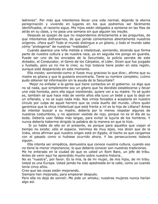 ladrones”. Por más que intentemos llevar una vida normal, dejando la eterna
peregrinación y viviendo en lugares en los que podremos ser fácilmente
identificados, el racismo sigue. Mis hijos están obligados a sentarse en las filas de
atrás en su clase, y no pasa una semana sin que alguien los insulte.
    Después se quejan de que no respondemos directamente a las preguntas, de
que intentamos disfrazarnos, de que jamás comentamos abiertamente nuestros
orígenes. ¿Para qué? Todo el mundo distingue a un gitano, y todo el mundo sabe
cómo “protegerse” de nuestras “maldades”.
    Cuando aparece una niña metida a intelectual, sonriendo, diciendo que forma
parte de nuestra cultura y de nuestra raza, yo en seguida me pongo en guardia.
Puede ser uno de los enviados de la Securitate, la policía secreta de este
dictador, el Conducator, el Genio de los Cárpatos, el Líder. Dicen que fue juzgado
y fusilado, pero yo no me lo creo; su hijo todavía tiene poder en esta región,
aunque esté desparecido en este momento.
    Ella insiste; sonriendo-como si fuese muy gracioso lo que dice-, afirma que su
madre es gitana y que le gustaría encontrarla. Tiene su nombre completo; ¿cómo
pudo obtener tal información sin la ayuda de la Securitate?
      Mejor no enfadar a la gente que tiene contactos en el gobierno. Le digo que
no sé nada, que simplemente soy un gitano que ha decidido establecerse y llevar
una vida honesta, pero ella sigue insistiendo; quiere ver a su madre. Yo sé quién
es, también sé que hace más de veinte años ella tuvo un bebé y que lo dejó en
un orfanato, y no se supo nada más. Nos vimos forzados a aceptarla en nuestro
círculo por culpa de aquel herrero que se creía dueño del mundo. ¿Pero quién
garantiza que la chica intelectual que está frente a mí es la hija de Lilliana? Antes
de intentar buscar a su madre, debería por lo menos respetar algunas de
nuestras costumbres, y no aparecer vestida de rojo, porque no es el día de su
boda. Debería usar faldas más largas, para evitar la lujuria de los hombres. Y
nunca debería haberme dirigido la palabra de la manera en que lo hizo.
     Si yo hablo de ella en el presente, es porque para aquellos que viajan el
tiempo no existe; sólo el espacio. Venimos de muy lejos, nos dicen que de la
India, otros afirman que nuestro origen está en Egipto, el hecho es que cargamos
con el pasado como si hubiese ocurrido ahora. Y las persecuciones todavía
siguen.
    Ella intenta ser simpática, demuestra que conoce nuestra cultura, cuando eso
no tiene la menor importancia; lo que debería conocer son nuestras tradiciones.
Me he enterado en la ciudad de que es usted un Rom Baro, un jefe de tribu.
Antes de venir aquí he aprendido mucho sobre nuestra historia…
No es “nuestra”, por favor. Es la mía, la de mi mujer, de mis hijos, de mi tribu.
Usted es una Europa. Usted jamás ha sido apedreada en la calle, como yo cuando
tenía cinco años.
Creo que las cosas están mejorando.
Siempre han mejorado, para empeorar después.
Pero ella no deja de sonreír. Me pide un whisky; nuestras mujeres nunca harían
algo así.
 