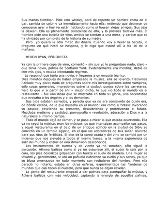 Sus manos tiemblan. Pide otro whisky, pero de repente un hombre entra en el
bar, cambia de color y va inmediatamente hacia ella; entiendo que debieron de
conocerse ayer y hoy ya están hablando como si fuesen viejos amigos. Sus ojos
la desean. Ella es plenamente consciente de ello, y lo provoca todavía más. El
hombre pide una botella de vino, ambos se sientan a una mesa, y parece que se
ha olvidado por completo de la historia de su madre.
   Pero yo quiero la otra mitad del dinero. Cuando voy a llevar la bebida, le
pregunto en qué hotel se hospeda, y le digo que estaré allí a las 10 de la
mañana.

  HERON RYAN, PERIODISTA

Ya con la primera copa de vino, comentó – sin que yo le preguntase nada, claro –
que tenía novio, policía de Scotland Yard. Evidentemente era mentira; debió de
leer mis ojos, y estaba intentando regirme.
  Le respondí que tenía una novia, y llegamos a un empate técnico.
Diez minutos después de haber empezado la música, ella se levantó. Habíamos
hablado muy poco; nada de preguntas sobre mis investigaciones sobre vampiros,
sólo cosas generales, impresiones sobre la ciudad, quejas sobre las carreteras.
Pero lo que vi a partir de ahí – mejor dicho, lo que vio todo el mundo en el
restaurante – fue una diosa que se mostraba en toda su gloria, una sacerdotisa
que evocaba a los ángeles y a los demonios.
   Sus ojos estaban cerrados, y parecía que ya no era consciente de quién era,
de dónde estaba, de lo que buscaba en el mundo; era como si flotase invocando
su pasado, revelando su presente, descubriendo y profetizando el futuro.
Mezclaba erotismo y castidad, pornografía y revelación, adoración a Dios y a la
naturaleza al mismo tiempo.
   Todo el mundo dejó de comer, y se puso a mirar lo que estaba ocurriendo. Ella
ya no seguí la música, eran los músicos los que intentaban acompañar sus pasos,
y aquel restaurante en el bajo de un antiguo edificio en la ciudad de Sibiu se
convirtió en un templo egipcio, en el que las adoradoras de Isis solían reunirse
para sus ritos de fertilidad. El olor de la carne asada y del vino se cambió por un
incienso que nos elevaba a todos al mismo trance, a la misma experiencia de
salir del mundo y entrar en una dimensión desconocida.
   Los instrumentos de cuerda y de viento ya no sonaban, sólo siguió la
percusión. Athena bailaba como si ya no estuviese allí, el sudor le caía por la
cara, los pies descalzos golpeaban con fuerza el suelo de madera. Una mujer se
levantó y, gentilmente, le ató un pañuelo cubriendo su cuello y sus senos, ya que
su blusa amenazaba en todo momento con resbalarse del hombro. Pero ella
pareció no notarlo, estaba en otras esferas, experimentaba las fronteras de
mundos que casi tocan el nuestro, pero que nunca se dejan revelar.
   La gente del restaurante empezó a dar palmas para acompañar la música, y
Athena bailaba con más velocidad, captando la energía de aquellas palmas,
 