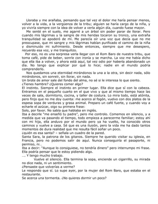 Lloraba y me arañaba, pensando que tal vez el dolor me haría pensar menos,
volver a la vida, a la vergüenza de la tribu; alguien se haría cargo de la niña, y
yo viviría siempre con la idea de volver a verla algún día, cuando fuese mayor.
    Me senté en el suelo, me agarré a un árbol sin poder parar de llorar. Pero
cuando mis lágrimas y la sangre de mis heridas tocaron su tronco, una extraña
tranquilidad se apoderó de mí. Me parecía oír una voz que decía que no me
preocupase, que mi sangre y mis lágrimas habían purificado el camino de la niña
y disminuido mi sufrimiento. Desde entonces, siempre que me desespero,
recuerdo esa voz, y me tranquilizo.
   Por eso, no es una sorpresa verla llegar con el Rom Baro de nuestra tribu, que
toma café, pide de beber, sonríe con ironía y se marcha. La voz me había dicho
que ella iba a volver, y ahora está aquí, tal vez odio por haberla abandonado un
día. No tengo que explicar por qué lo hice; nadie en el mundo podría
comprenderlo.
    Nos quedamos una eternidad mirándonos la una a la otra, sin decir nada, sólo
mirándonos, sin sonreír, sin llorar, sin nada.
Un brote de amor sale del fondo del alma, no sé si le interesa lo que siento.
¿Tienes hambre? ¿Quieres comer algo?
El instinto. Siempre el instinto en primer lugar. Ella dice que sí con la cabeza.
Entramos en el pequeño cuarto en el que vivo y que al mismo tiempo hace las
veces de sala, dormitorio, cocina, y taller de costura. Lo mira todo, está atónita,
pero finjo que no me doy cuenta: me acerco al fogón, vuelvo con dos platos de la
espesa sopa de verduras y grasa animal. Preparo un café fuerte, y cuando voy a
echarle el azúcar, oigo su primera frase:
Solo, por favor. No sabía que hablaba en inglés.
Iba a decirle “me enseñó tu padre”, pero me controlo. Comemos en silencio, y a
medida que va pasando el tiempo, todo empieza a parecerme familiar; estoy ahí
con mi hija, ella anduvo por el mundo pero ya ha vuelto, ha conocido otros
caminos y vuelve a casa. Sé que es una ilusión, pero la vida me ha dado tantos
momentos de dura realidad que me resulta fácil soñar un poco.
¿quién es esa santa? – señala un cuadro de la pared.
Santa Sara, la patrona de los gitanos. Siempre he querido visitar su iglesia, en
Francia, pero no podemos salir de aquí. Nunca conseguiría el pasaporte, ni
permiso, ni…
Iba a decir: “Aunque lo consiguiese, no tendría dinero” pero interrumpo mi frase.
Ella podría pensar que le estoy pidiendo algo.
…. Y tengo mucho trabajo.
         Vuelve el silencio. Ella termina la sopa, enciende un cigarrillo, su mirada
no dice nada, ni un sentimiento.
¿Pensaste que volverías a verme?
Le respondo que sí. Lo supe ayer, por la mujer del Rom Baro, que estaba en el
restaurante.
Se acerca una tormenta. ¿No quieres dormir un poco?
 