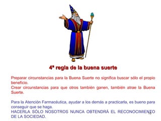 4ª regla de la buena suerte Preparar circunstancias para la Buena Suerte no significa buscar sólo el propio beneficio.  Crear circunstancias para que otros también ganen, también atrae la Buena Suerte. Para la Atención Farmacéutica, ayudar a los demás a practicarla, es bueno para conseguir que se haga. HACERLA SÓLO NOSOTROS NUNCA OBTENDRÁ EL RECONOCIMIENTO DE LA SOCIEDAD. 