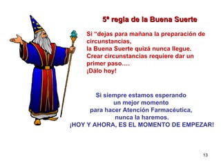 5ª regla de la Buena Suerte Si “dejas para mañana la preparación de circunstancias,  la Buena Suerte quizá nunca llegue. Crear circunstancias requiere dar un primer paso….  ¡Dálo hoy! Si siempre estamos esperando  un mejor momento  para hacer Atención Farmacéutica,  nunca la haremos. ¡HOY Y AHORA, ES EL MOMENTO DE EMPEZAR! 