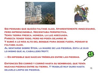 Sid pensaba que quizás faltase algo, Aparentemente innecesario, pero imprescindible. Necesitaba perspectiva.  Tenía tierra fresca, húmeda, la luz adecuada. Parecía tener todo, pero no podía dejarse ir. Y subió a lo más alto del bosque para desde fuera, pensar si faltaba algo. Al sentarse sobre Ston, la madre de las piedras, ésta le dijo  lo mismo que al caballero Nott: ―  Es imposible que nazcan tréboles entre las piedras. Entonces Sid corrió y corrió hasta su sembrado, que tenía muchas piedras entre su tierra.  Y trabajó muy duro hasta dejarlo limpio de piedras. 