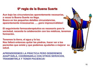 6ª regla de la Buena Suerte   Aun bajo las circunstancias aparentemente necesarias,  a veces la Buena Suerte no llega. Busca en los pequeños detalles circunstancias,  aparentemente innecesarias …. ¡pero imprescindibles! El seguimiento farmacoterapéutico es necesario para la sociedad, necesita la colaboración con los médicos, tenemos formación. Tenemos la tierra, el agua y la luz.  Nos faltará entonces quitar las piedras, hacer ver a los pacientes que existe y que podemos ayudarles a mejorar  su salud. APRENDEREMOS LA PRÁCTICA PERO DEBEREMOS ADAPTARLA, COORDINARLA CON OTROS SERVICIOS,  TRANSMITIRLA Y TENER PACIENCIA! 