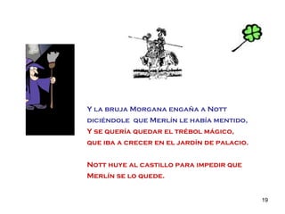 Y la bruja Morgana engaña a Nott  diciéndole  que Merlín le había mentido, Y se quería quedar el trébol mágico,  que iba a crecer en el jardín de palacio. Nott huye al castillo para impedir que Merlín se lo quede. 