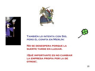También lo intenta con Sid,  pero él confía en Merlín: No se desespera porque la suerte tarde en llegar. ¡Qué importante es no cambiar la empresa propia por la de otros!. 