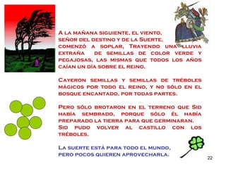 A la mañana siguiente, el viento,  señor del destino y de la Suerte,  comenzó a soplar, Trayendo una lluvia extraña  de semillas de color verde y pegajosas, las mismas que todos los años caían un día sobre el reino. Cayeron semillas y semillas de tréboles mágicos por todo el reino, y no sólo en el bosque encantado, por todas partes. Pero sólo brotaron en el terreno que Sid había sembrado, porque sólo él había preparado la tierra para que germinaran. Sid pudo volver al castillo con los tréboles. La suerte está para todo el mundo,  pero pocos quieren aprovecharla. 