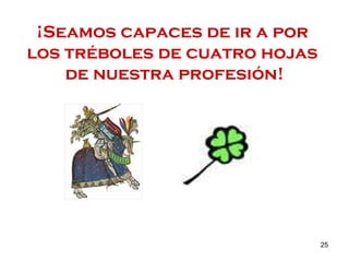 ¡Seamos capaces de ir a por  los tréboles de cuatro hojas  de nuestra profesión! 