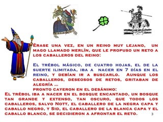 Érase una vez, en un reino muy lejano,  un mago llamado merlín, que le propuso un reto a los caballeros del reino:  El trébol mágico, de cuatro hojas, el de la suerte ilimitada, iba a  nacer en 7 días en el reino , y debían ir a buscarlo.  Aunque los caballeros, deseosos de retos, gritaban de alegría … pronto cayeron en el desánimo: El trébol iba a nacer en el bosque encantado, un bosque tan grande y extenso, tan oscuro, que todos los caballeros, salvo Nott, el caballero de la negra capa y caballo negro, y Sid, el caballero de la blanca capa y el caballo blanco, se decidieron a afrontar el reto. 