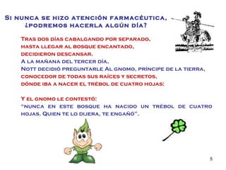 Tras dos días cabalgando por separado,  hasta llegar al bosque encantado,  decidieron descansar. A la mañana del tercer día,  Nott decidió preguntarle Al gnomo, príncipe de la tierra,   conocedor de todas sus raíces y secretos, dónde iba a nacer el trébol de cuatro hojas: Y el gnomo le contestó:  “ nunca en este bosque ha nacido un trébol de cuatro hojas. Quien te lo dijera, te engañó”. Si nunca se hizo atención farmacéutica, ¿podremos hacerla algún día? 