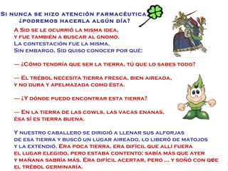 A Sid se le ocurrió la misma idea,  y fue también a buscar al gnomo. La contestación fue la misma. Sin embargo, Sid quiso conocer por qué: ―  ¿Cómo tendría que ser la tierra, tú que lo sabes todo? ―  El trébol necesita tierra fresca, bien aireada,  y no dura y apelmazada como ésta. ―  ¿Y dónde puedo encontrar esta tierra? ―  En la tierra de las cowls, las vacas enanas,  ésa sí es tierra buena. Y nuestro caballero se dirigió a llenar sus alforjas  de esa tierra y buscó un lugar aireado, lo liberó de matojos y la extendió.  Era poca tierra, era difícil que allí fuera  el lugar elegido, pero estaba contento: sabía más que ayer y mañana sabría más. Era difícil acertar, pero … y soñó con que el trébol germinaría. Si nunca se hizo atención farmacéutica, ¿podremos hacerla algún día? 
