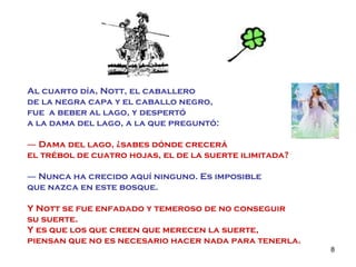 Al cuarto día, Nott, el caballero  de la negra capa y el caballo negro,  fue  a beber al lago, y despertó  a la dama del lago, a la que preguntó: ―  Dama del lago, ¿sabes dónde crecerá  el trébol de cuatro hojas, el de la suerte ilimitada? ―   Nunca ha crecido aquí ninguno. Es imposible  que nazca en este bosque. Y Nott se fue enfadado y temeroso de no conseguir  su suerte.  Y es que los que creen que merecen la suerte,  piensan que no es necesario hacer nada para tenerla. 