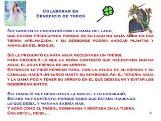 Sid también se encontró con la dama del lago,  que estaba preocupada porque de su lago no salía agua en esa tierra apelmazada, y su desborde podría ahogar plantas y animales del bosque. Sid le preguntó cuánta agua necesitaba un trébol  para crecer.A lo que la reina contestó que necesitaba mucha agua, el agua fresca de un arroyo. Entonces le pidió permiso para, con la ayuda de su espada y su caballo, hacer un surco hasta su sembrado.Así él tendría agua y la dama podía tener su arroyo en el que desaguar y evitar los desbordamientos. Sid trabajó muy duro hasta la noche, y lo consiguió.  Estaba muy contento, porque sabía que estaba haciendo  lo que debía, y mañana sabría mas. Y soñó cómo el trébol germinaba y brotaba en la tierra. Era difícil, pero …. Colaborar en Beneficio de todos 