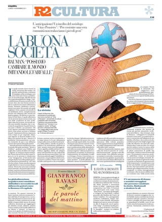 la Repubblica




                                                                     CULTURA                                                                                                                                         *
LUNEDÌ 14 NOVEMBRE 2011




                                                                                                                                                                                                                                    I 49



                                        L’anticipazione/ Un inedito del sociologo
                                        su “Vita e Pensiero”: “Per costruire una vera
                                        comunità non tralasciamo i piccoli gesti”



LABUONA
SOCIETÀ
BAUMAN:“POSSIAMO
CAMBIARE ILMONDO
IMITANDOLEFARFALLE”

ZYGMUNT BAUMAN
                                                                                                                                                                                                                al compito. Perciò
       n quale mondo vorrei vivere? In                                                                                                                                                                            la domanda che



I      verità, non posso dire molto. Ciò
       perché, prima di tutto, in 60 anni
       di impegno nella sociologia, non
       sono mai stato bravo a profetiz-
zare. In secondo luogo, alla fine di una
vita imperdonabilmente lunga, l’uni-
ca definizione di buona società che ho
                                                                                                                                                                                                                  suggerisco sarà
                                                                                                                                                                                                              probabilmente que-
                                                                                                                                                                                              stione di vita o di morte per il XXI se-
                                                                                                                                                                                          colo. Chi se ne occuperà? Quella sarà la
                                                                                                                                                                                          questione.
                                                                                                                                                                                             Non ho la risposta a questa doman-
                                                                                                                                                                                          da, posso solo proporre alcune parole
trovato dice che una buona società è                                                                                                                                                      di incoraggiamento. È abbastanza no-
tale se crede di non essere abbastanza
buona. Pertanto, preferisco concen-
trarmi non tanto sul mondo nel quale
vogliamo vivere, quanto sul mondo in            La rivista
cui dobbiamo vivere, semplicemente
perché non abbiamo altri mondi nei              Il testo di Bauman che
quali scappare. Mi riferisco a una cita-        anticipiamo è pubblicato
zione di Karl Marx, il quale affermava          sul nuovo numero di “Vita
che le persone fanno la loro storia, ma         e Pensiero”, bimestrale di cultura
non nelle condizioni da loro scelte.            e dibattito dell’Università
Ogni volta che la sento, mi ricordo an-         Cattolica che propone altre
che una storiella irlandese che ci rac-         riflessioni sul “mondo in cui
conta di un guidatore il quale ferma la         vogliamo vivere” di Roger
sua auto e chiede a un passante: «Mi            Scruton e Richard Sennett.                                                                                                                           to Edward Lorenz, con la sua
scusi, signore, potrebbe cortesemente           Tra i saggi della rivista anche                                                                                                           tremenda scoperta che persino gli
dirmi come posso arrivare a Dublino             quello di Marc Fumaroli                                                                                                                   eventi più piccoli, minuscoli e irrile-
da qui?». Il passante si ferma, si gratta la    su “Il ritirarsi del sacro”                                                                                                               vanti potrebbero – dato il tempo, data
testa e dopo un po’ risponde: «Bene,                                                                                                                                                      la distanza – svilupparsi in catastrofi
caro signore, se dovessi andare a Du-                                                                                                                                                     enormi e scioccanti. La scoperta di Lo-
blino non partirei da qui». Questo è il         lo Stato-nazione veniva considerato, e       in ciò che chiamo “globalizzazione ne-         migliante all’efficacia dello strumento       renz è conosciuta nell’allegoria di una
problema: sfortunatamente, noi stia-            in larga misura lo fu per abbastanza         gativa”. Negativa nel senso che si ap-         del controllo politico sul potere, dell’e-    farfalla, a Pechino, che scuoteva le ali e
mo iniziando da qui e non abbiamo               tempo nella storia, la fattoria del pote-    plica a tutti gli aspetti della vita sociale   spressione della volontà popolare,            cambiava il percorso degli uragani nel
nessun altro punto dal quale partire.           re e della politica. Quello tra potere e     che hanno una cosa in comune: si trat-         cioè la rappresentanza e la giurisdizio-      Golfo del Messico sei mesi più tardi.
   Intendo pertanto sottolineare come           politica è un matrimonio celebrato in        ta dell’indebolimento, l’erosione, la          ne, realtà sviluppatesi e bloccatesi al li-   Questa idea è stata accolta con orrore
il mondo dal quale partiamo “diretti a          cielo, nessun uomo può distruggerlo.         non considerazione delle abitudini lo-         vello dello Stato-nazione.                    perché andava contro la natura della
Dublino”, qualsiasi cosa Dublino qui            Potere significa abilità nel fare le cose.   cali, delle necessità locali. La “globaliz-       Alla luce di questa discrepanza, ogni      nostra convinzione che possiamo ave-
voglia dire, è pieno di sfide e di compi-       Politica significa abilità nel dirigere      zazione negativa” abbraccia poteri co-         volta che sento il concetto di “comu-         re piena conoscenza di quello che
ti urgenti, in sostanza improcrastina-          quest’attività di fare le cose, indicando    me la finanza, il capitale, il commercio,      nità internazionale”, piango e rido allo      verrà dopo. Andava contro la teoria del
bili. Penso che se il XX secolo è stata l’e-    quali cose devono essere fatte. Ora, ciò     l’informazione, la criminalità, il traffi-     stesso tempo. Non abbiamo nemme-              tutto. Che possiamo conoscere, predi-
poca in cui le persone si chiedevano            che sta accadendo oggi è l’indubbia se-      co di droga e d’armi, il terrorismo, ec-       no iniziato a costruirla. I nostri proble-    re, addirittura creare, se necessario
“cosa” bisogna fare, il XXI secolo sarà         parazione, una prospettiva di divorzio,      cetera. Non è seguita dalla “globalizza-       mi sono davvero globali, ma possedia-         con la nostra tecnologia, il mondo. Ri-
sempre di più l’era nella quale le perso-       tra potere e politica. Potere che evapo-     zione positiva”. A livello globale, non        mo solo i mezzi locali per affrontarli; ed    cordo che in questa scoperta di Lorenz
ne si faranno la domanda su “chi” farà          ra nello cyberspazio e che si manifesta      abbiamo niente di lontanamente so-             essi sono spudoratamente inadeguati           c’è anche un barlume di speranza ed è
ciò che va fatto. Esiste una discrepanza                                                                                                                                                  molto importante. Consideriamo cosa
tra gli obiettivi e i mezzi a nostra dispo-                                                                                                      A Venezia                                sa fare una farfalla: una gran quantità
sizione. Mezzi che sono stati creati dai                                                                                                                                                  di cose. Non trascuriamo i piccoli mo-
nostri antenati, che hanno dato vita al-                                                                                                                                                  vimenti, gli sviluppi minoritari, locali e
lo Stato-nazione e lo hanno dotato e ar-                                                                                              IL FESTIVAL DEI MATTI                               marginali. La nostra immaginazione
mato di molte istituzioni estremamen-                                                                                                                                                     va lontano, oltre la nostra abilità di fa-
te importanti, fatte su misura dello Sta-                                                                                             NEL SEGNO DI BASAGLIA                               re e rovinare cose. Nella nostra storia

                                                                                                                                      VENEZIA– A mezzogiorno di oggi, al
La globalizzazione                                                                                                                    Teatro Goldoni di Venezia, si terrà la          C’è un numero di donne
negativa non considera                                                                                                                conferenza stampa di presentazio-               e uomini coraggiosi
                                                                                                                                      ne della terza edizione del “Festival
abitudini e necessità locali                                                                                                          dei Matti. Incontri e invenzioni                che possono cambiare
abbraccia poteri come                                                                                                                 dentro la follia”, organizzato dalla            la storia. Aiutiamoli
la finanza e il capitale                                                                                                              cooperativa Con-Tatto. Il Festival,             a sbattere le ali
                                                                                                                                      che quest'anno avrà come tema
                                                                                                                                      "Stare fuori", nel segno di Basaglia,
to-nazione. Per quanto concerne lo                                                                                                    si svolgerà da mercoledì a sabato                   umana abbiamo un numero rilevante
Stato-nazione, esso era veramente l’a-                                                                                                prossimi alla Basilica dei Frari e al               di donne e uomini coraggiosi che, co-
pice dell’idea di autogoverno e sovra-                                                                                                Teatro Goldoni. Tra i protagonisti:                 me farfalle, hanno cambiato la storia in
nità, l’idea di essere a casa e così via. So-                                                                                         Umberto Galimberti, Peppe Del-                      maniera radicale e positiva. Davvero.
prattutto, lo Stato-nazione era un affi-                                                                                              l’Acqua, Franco Rotelli. Alessandro                 L’unico consiglio che posso dare allo-
dabile e impeccabile mezzo di azione                                                                                                  Bergonzoni sarà in scena al Goldo-                  ra: guardiamo le farfalle, sono di vari
collettiva, strumento per raggiungere                                                                                                 ni, alle 21 di giovedì, con lo spetta-              colori, sono fortunatamente molto nu-
gli obiettivi sociali collettivi. Questo                                                                                              colo “Urge”, e Giuliano Scabia pro-                 merose. Aiutiamole a sbattere le loro
veniva creduto al di là della differenza                                                                                              porrà “La luce di dentro. Viva Fran-                ali.
tra “destra” e “sinistra”. Lo Stato-na-                                                                                               co Basaglia”, sempre al Goldoni,                                            (Traduzione di
zione era in grado di implementare le                                                                                                 nella serata conclusiva.                                   Lorenzo Fazzini ed Elisa Tomba)
idee vincenti. Perché era così? Perché                                                                                                                                                                               © RIPRODUZIONE RISERVATA
 