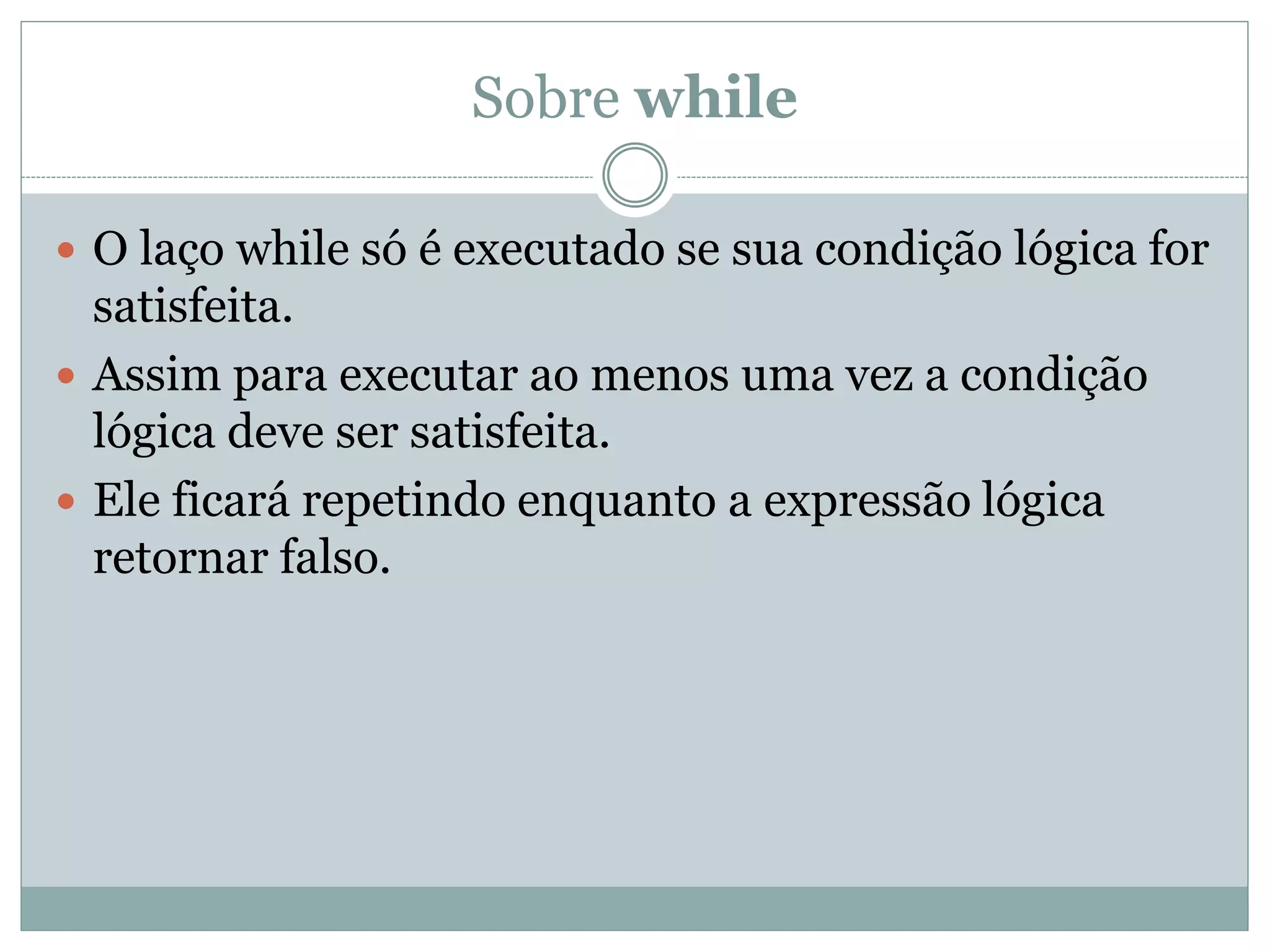 Sobre while
 O laço while só é executado se sua condição lógica for
satisfeita.
 Assim para executar ao menos uma vez a condição
lógica deve ser satisfeita.
 Ele ficará repetindo enquanto a expressão lógica
retornar falso.
 