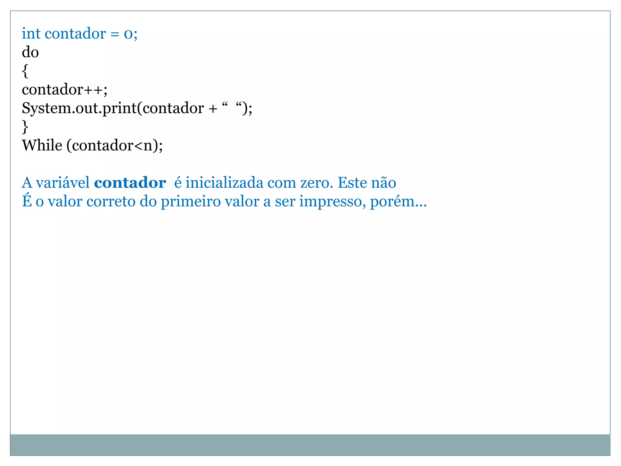 int contador = 0;
do
{
contador++;
System.out.print(contador + “ “);
}
While (contador<n);
A variável contador é inicializada com zero. Este não
É o valor correto do primeiro valor a ser impresso, porém...
 