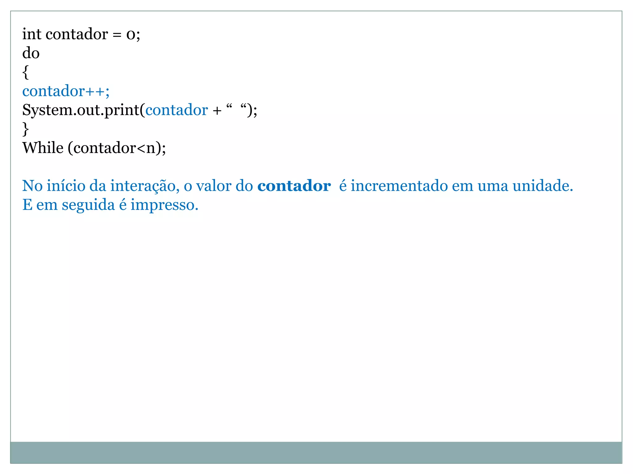 int contador = 0;
do
{
contador++;
System.out.print(contador + “ “);
}
While (contador<n);
No início da interação, o valor do contador é incrementado em uma unidade.
E em seguida é impresso.
 