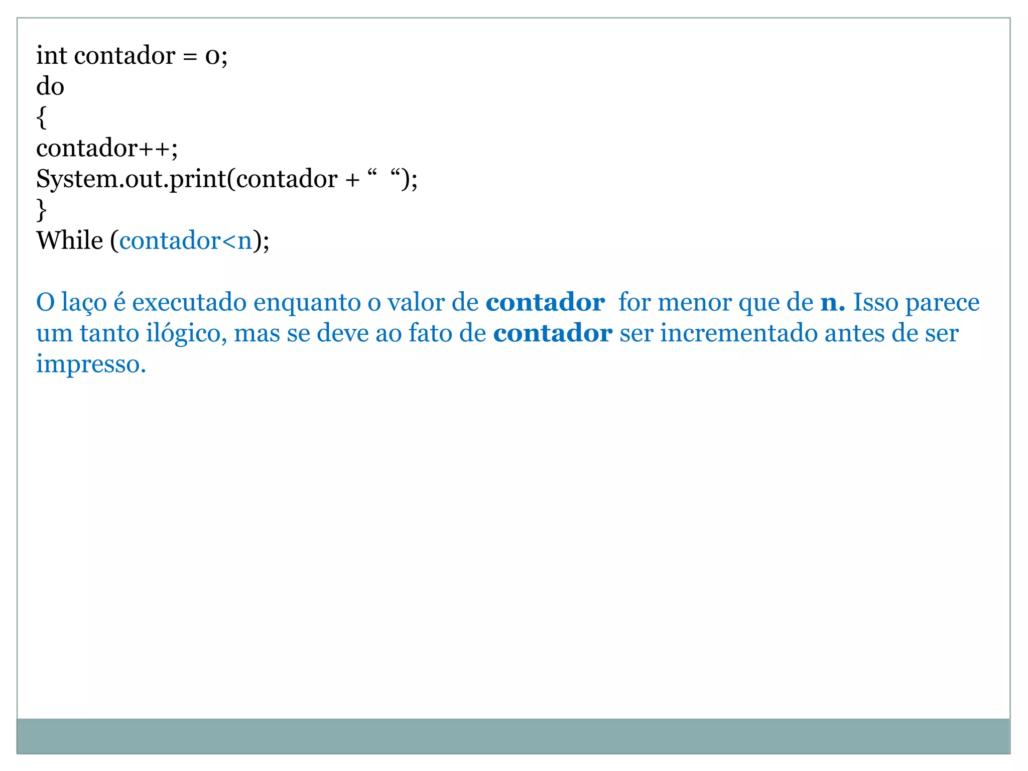 int contador = 0;
do
{
contador++;
System.out.print(contador + “ “);
}
While (contador<n);
O laço é executado enquanto o valor de contador for menor que de n. Isso parece
um tanto ilógico, mas se deve ao fato de contador ser incrementado antes de ser
impresso.
 