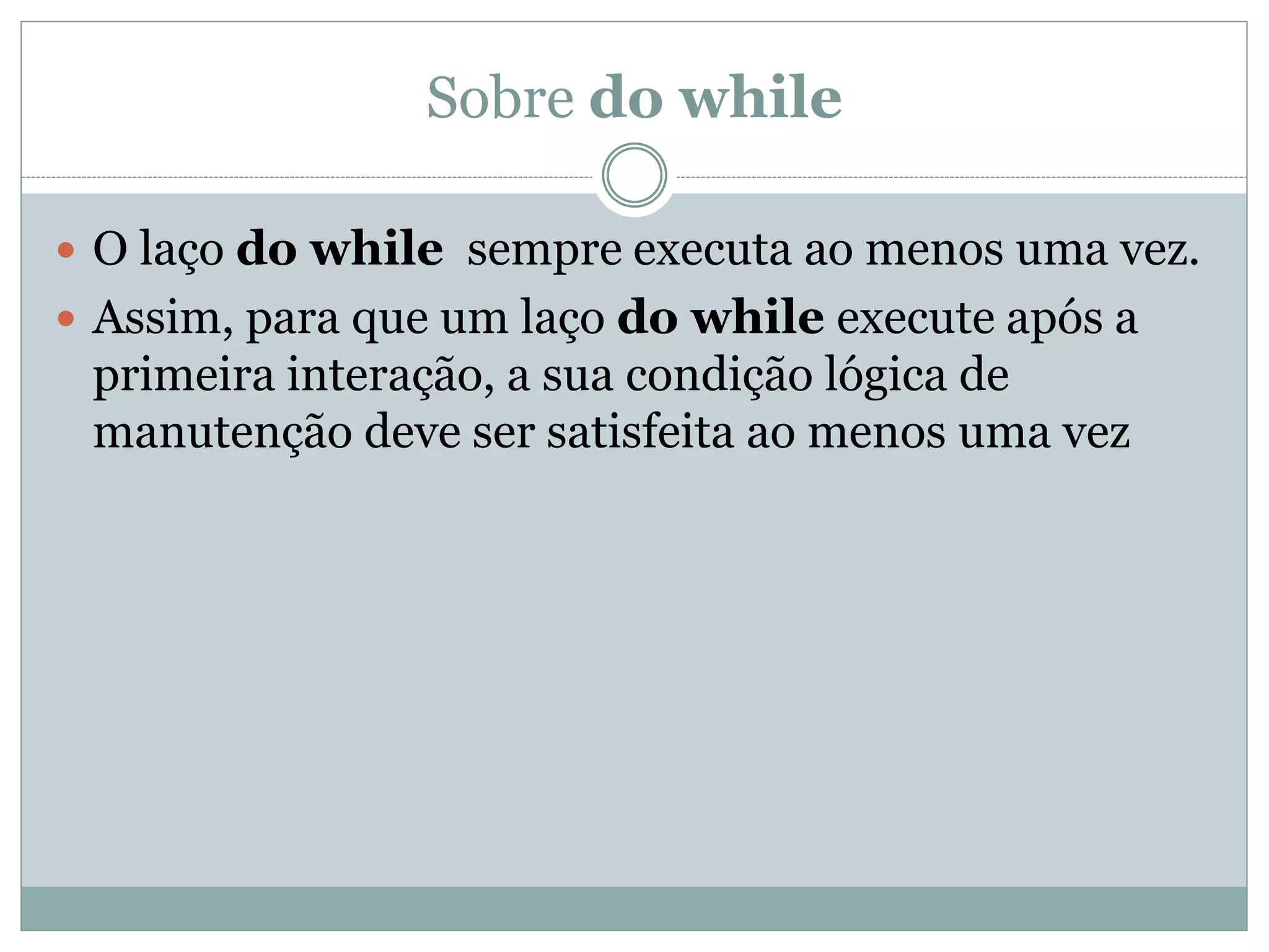 Sobre do while
 O laço do while sempre executa ao menos uma vez.
 Assim, para que um laço do while execute após a
primeira interação, a sua condição lógica de
manutenção deve ser satisfeita ao menos uma vez
 