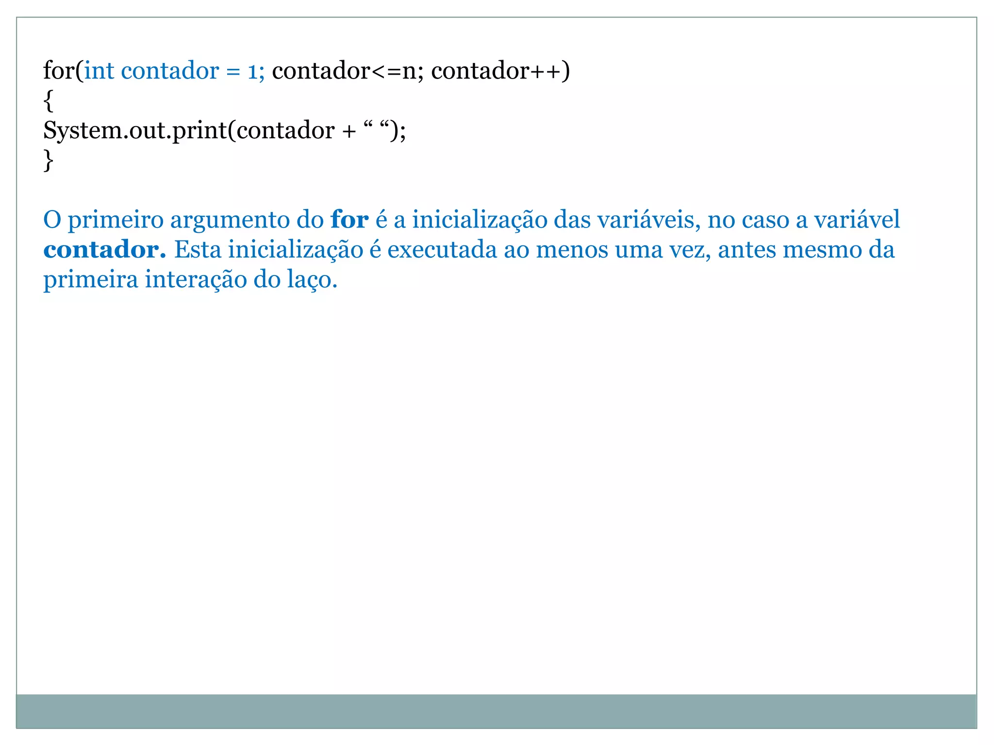 for(int contador = 1; contador<=n; contador++)
{
System.out.print(contador + “ “);
}
O primeiro argumento do for é a inicialização das variáveis, no caso a variável
contador. Esta inicialização é executada ao menos uma vez, antes mesmo da
primeira interação do laço.
 