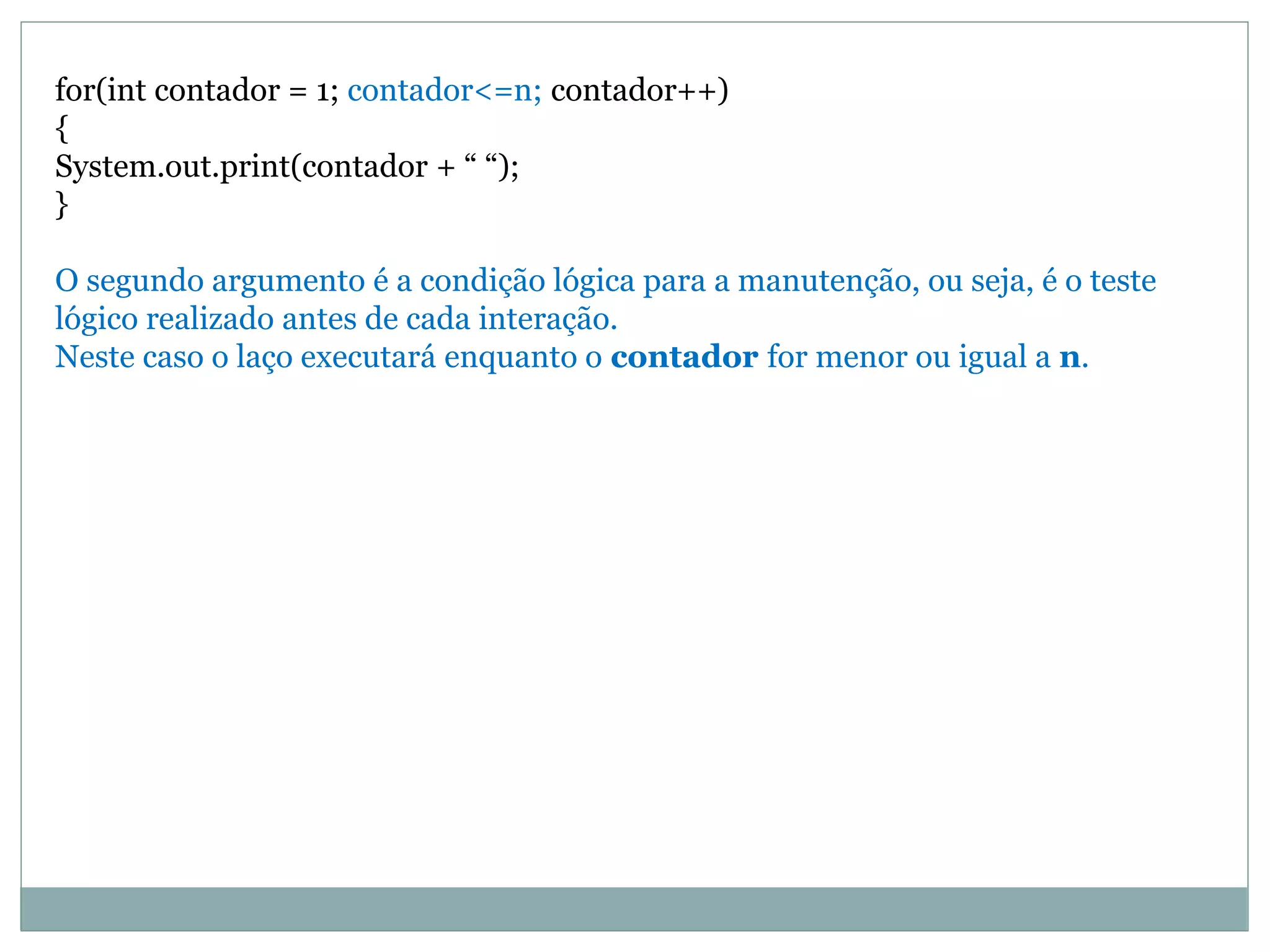 for(int contador = 1; contador<=n; contador++)
{
System.out.print(contador + “ “);
}
O segundo argumento é a condição lógica para a manutenção, ou seja, é o teste
lógico realizado antes de cada interação.
Neste caso o laço executará enquanto o contador for menor ou igual a n.
 