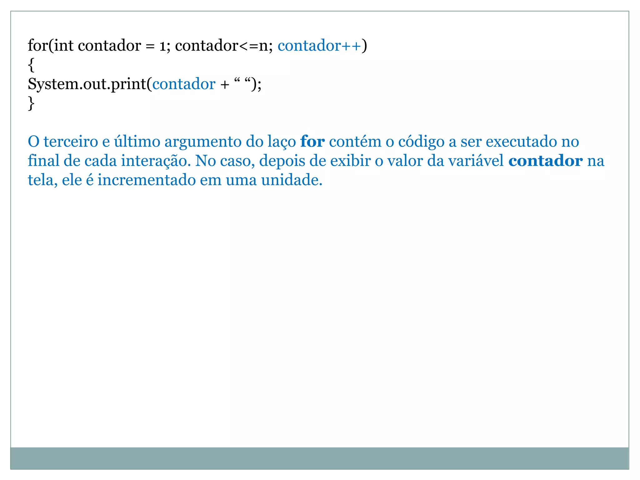 for(int contador = 1; contador<=n; contador++)
{
System.out.print(contador + “ “);
}
O terceiro e último argumento do laço for contém o código a ser executado no
final de cada interação. No caso, depois de exibir o valor da variável contador na
tela, ele é incrementado em uma unidade.
 