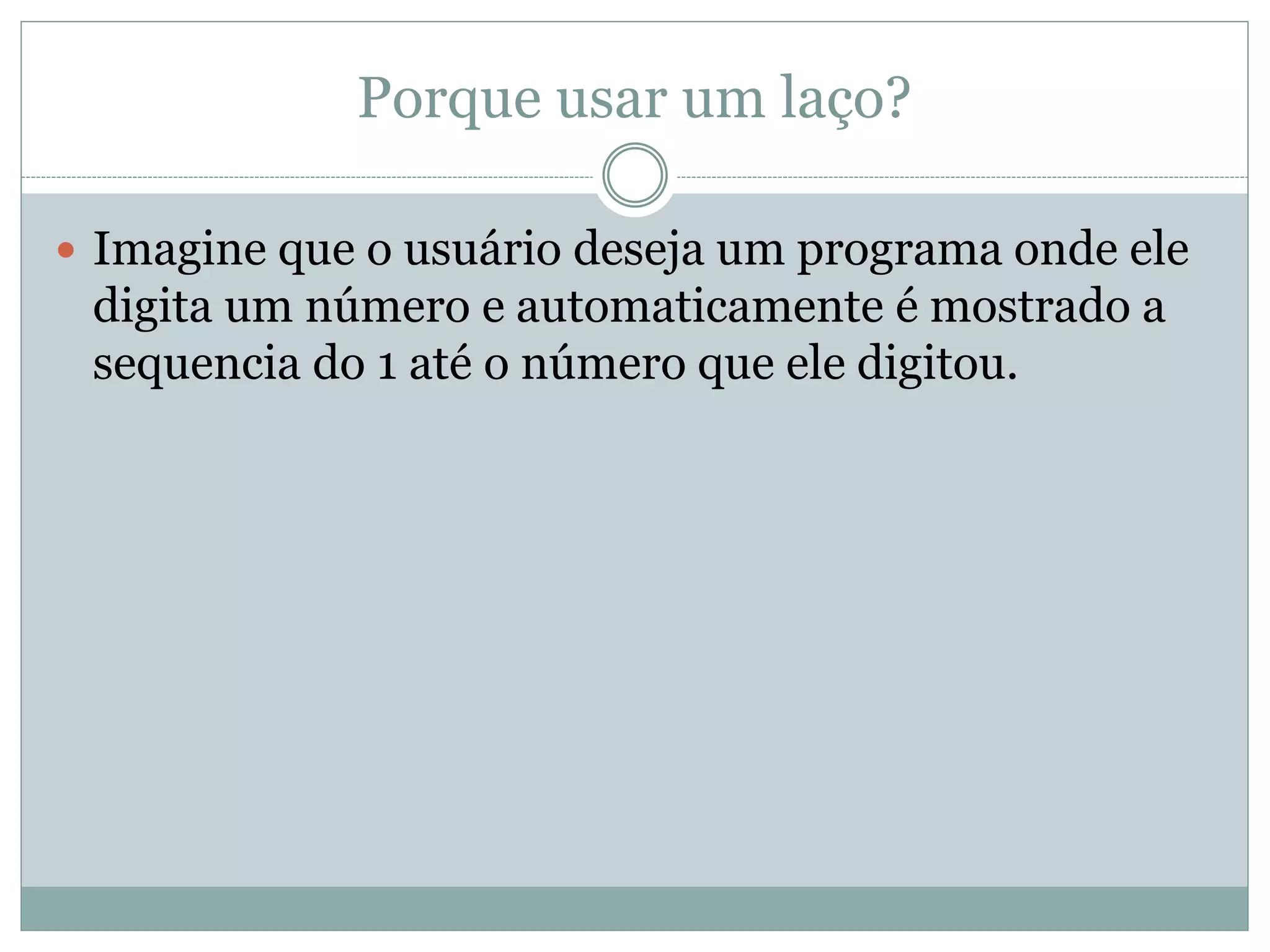 Porque usar um laço?
 Imagine que o usuário deseja um programa onde ele
digita um número e automaticamente é mostrado a
sequencia do 1 até o número que ele digitou.
 