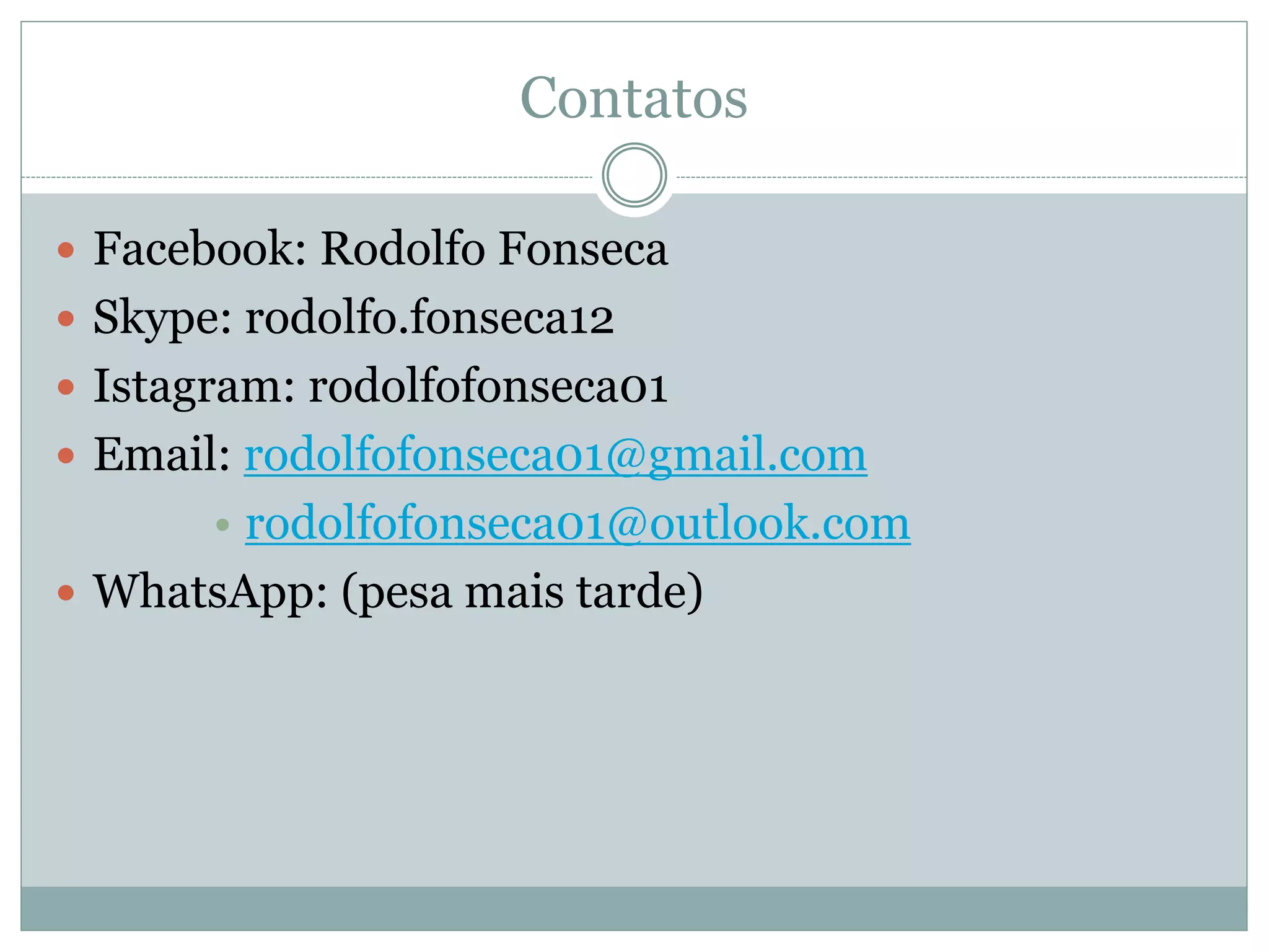 Contatos
 Facebook: Rodolfo Fonseca
 Skype: rodolfo.fonseca12
 Istagram: rodolfofonseca01
 Email: rodolfofonseca01@gmail.com
• rodolfofonseca01@outlook.com
 WhatsApp: (pesa mais tarde)
 