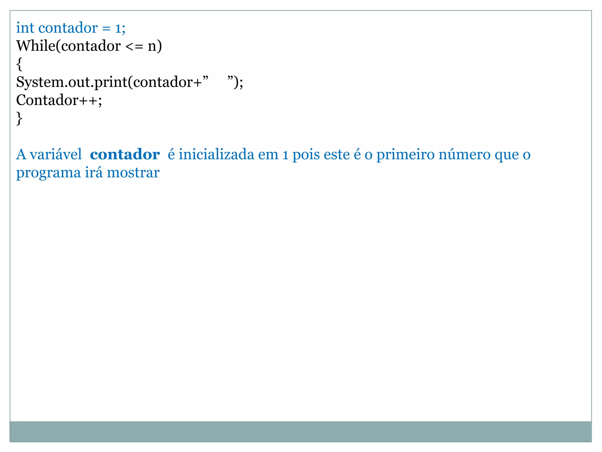 int contador = 1;
While(contador <= n)
{
System.out.print(contador+” ”);
Contador++;
}
A variável contador é inicializada em 1 pois este é o primeiro número que o
programa irá mostrar
 