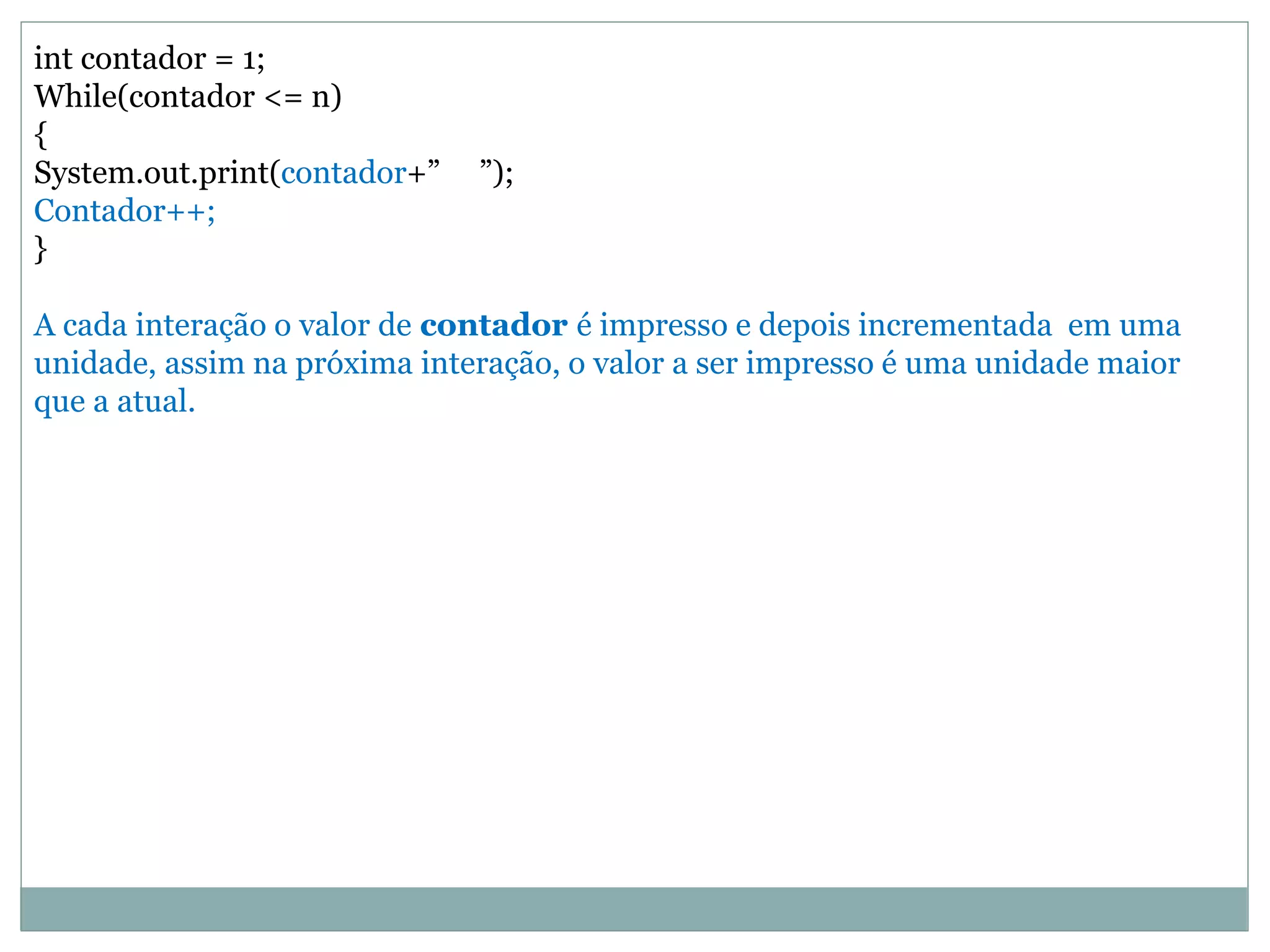 int contador = 1;
While(contador <= n)
{
System.out.print(contador+” ”);
Contador++;
}
A cada interação o valor de contador é impresso e depois incrementada em uma
unidade, assim na próxima interação, o valor a ser impresso é uma unidade maior
que a atual.
 