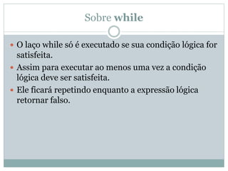 Sobre while
 O laço while só é executado se sua condição lógica for
satisfeita.
 Assim para executar ao menos uma vez a condição
lógica deve ser satisfeita.
 Ele ficará repetindo enquanto a expressão lógica
retornar falso.
 