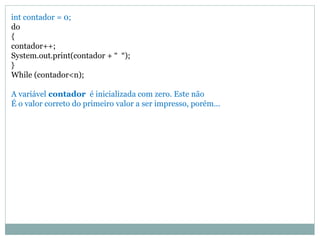 int contador = 0;
do
{
contador++;
System.out.print(contador + “ “);
}
While (contador<n);
A variável contador é inicializada com zero. Este não
É o valor correto do primeiro valor a ser impresso, porém...
 