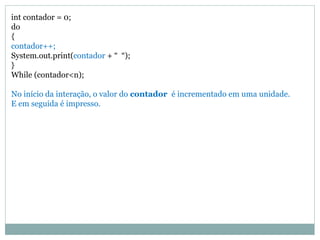 int contador = 0;
do
{
contador++;
System.out.print(contador + “ “);
}
While (contador<n);
No início da interação, o valor do contador é incrementado em uma unidade.
E em seguida é impresso.
 