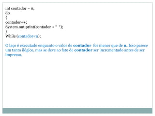 int contador = 0;
do
{
contador++;
System.out.print(contador + “ “);
}
While (contador<n);
O laço é executado enquanto o valor de contador for menor que de n. Isso parece
um tanto ilógico, mas se deve ao fato de contador ser incrementado antes de ser
impresso.
 