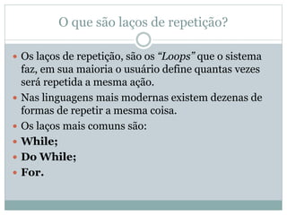 O que são laços de repetição?
 Os laços de repetição, são os “Loops” que o sistema
faz, em sua maioria o usuário define quantas vezes
será repetida a mesma ação.
 Nas linguagens mais modernas existem dezenas de
formas de repetir a mesma coisa.
 Os laços mais comuns são:
 While;
 Do While;
 For.
 