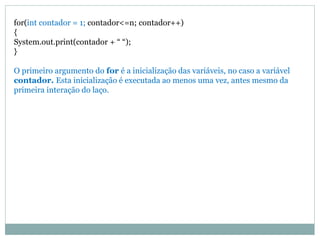 for(int contador = 1; contador<=n; contador++)
{
System.out.print(contador + “ “);
}
O primeiro argumento do for é a inicialização das variáveis, no caso a variável
contador. Esta inicialização é executada ao menos uma vez, antes mesmo da
primeira interação do laço.
 
