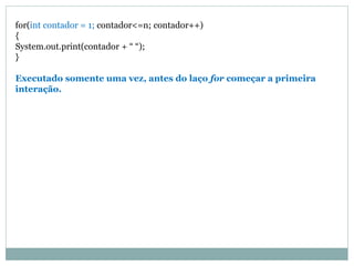 for(int contador = 1; contador<=n; contador++)
{
System.out.print(contador + “ “);
}
Executado somente uma vez, antes do laço for começar a primeira
interação.
 