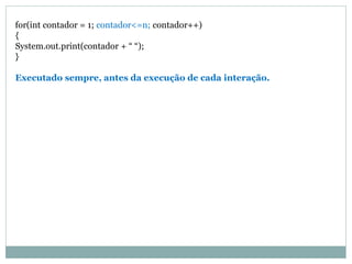 for(int contador = 1; contador<=n; contador++)
{
System.out.print(contador + “ “);
}
Executado sempre, antes da execução de cada interação.
 