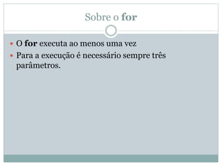 Sobre o for
 O for executa ao menos uma vez
 Para a execução é necessário sempre três
parâmetros.
 