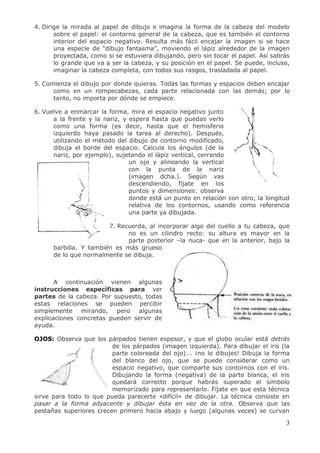 3
4. Dirige la mirada al papel de dibujo e imagina la forma de la cabeza del modelo
sobre el papel: el contorno general de la cabeza, que es también el contorno
interior del espacio negativo. Resulta más fácil encajar la imagen si se hace
una especie de “dibujo fantasma”, moviendo el lápiz alrededor de la imagen
proyectada, como si se estuviera dibujando, pero sin tocar el papel. Así sabrás
lo grande que va a ser la cabeza, y su posición en el papel. Se puede, incluso,
imaginar la cabeza completa, con todos sus rasgos, trasladada al papel.
5. Comienza el dibujo por donde quieras. Todas las formas y espacios deben encajar
como en un rompecabezas, cada parte relacionada con las demás; por lo
tanto, no importa por dónde se empiece.
6. Vuelve a enmarcar la forma, mira el espacio negativo junto
a la frente y la nariz, y espera hasta que puedas verlo
como una forma (es decir, hasta que el hemisferio
izquierdo haya pasado la tarea al derecho). Después,
utilizando el método del dibujo de contorno modificado,
dibuja el borde del espacio. Calcula los ángulos (de la
nariz, por ejemplo), sujetando el lápiz vertical, cerrando
un ojo y alineando la vertical
con la punta de la nariz
(imagen dcha.). Según vas
descendiendo, fíjate en los
puntos y dimensiones: observa
donde está un punto en relación con otro, la longitud
relativa de los contornos, usando como referencia
una parte ya dibujada.
7. Recuerda, al incorporar algo del cuello a tu cabeza, que
no es un cilindro recto: su altura es mayor en la
parte posterior –la nuca- que en la anterior, bajo la
barbilla. Y también es más grueso
de lo que normalmente se dibuja.
A continuación vienen algunas
instrucciones específicas para ver
partes de la cabeza. Por supuesto, todas
estas relaciones se pueden percibir
simplemente mirando, pero algunas
explicaciones concretas pueden servir de
ayuda.
OJOS: Observa que los párpados tienen espesor, y que el globo ocular está detrás
de los párpados (imagen izquierda). Para dibujar el iris (la
parte coloreada del ojo)... ¡no lo dibujes! Dibuja la forma
del blanco del ojo, que se puede considerar como un
espacio negativo, que comparte sus contornos con el iris.
Dibujando la forma (negativa) de la parte blanca, el iris
quedará correcto porque habrás superado el símbolo
memorizado para representarlo. Fíjate en que esta técnica
sirve para todo lo que pueda parecerte «difícil» de dibujar. La técnica consiste en
pasar a la forma adyacente y dibujar ésta en vez de la otra. Observa que las
pestañas superiores crecen primero hacia abajo y luego (algunas veces) se curvan
 