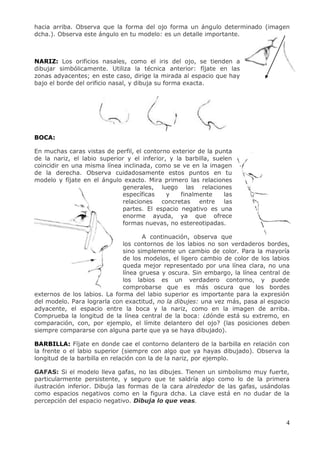 4
hacia arriba. Observa que la forma del ojo forma un ángulo determinado (imagen
dcha.). Observa este ángulo en tu modelo: es un detalle importante.
NARIZ: Los orificios nasales, como el iris del ojo, se tienden a
dibujar simbólicamente. Utiliza la técnica anterior: fíjate en las
zonas adyacentes; en este caso, dirige la mirada al espacio que hay
bajo el borde del orificio nasal, y dibuja su forma exacta.
BOCA:
En muchas caras vistas de perfil, el contorno exterior de la punta
de la nariz, el labio superior y el inferior, y la barbilla, suelen
coincidir en una misma línea inclinada, como se ve en la imagen
de la derecha. Observa cuidadosamente estos puntos en tu
modelo y fíjate en el ángulo exacto. Mira primero las relaciones
generales, luego las relaciones
específicas y finalmente las
relaciones concretas entre las
partes. El espacio negativo es una
enorme ayuda, ya que ofrece
formas nuevas, no estereotipadas.
A continuación, observa que
los contornos de los labios no son verdaderos bordes,
sino simplemente un cambio de color. Para la mayoría
de los modelos, el ligero cambio de color de los labios
queda mejor representado por una línea clara, no una
línea gruesa y oscura. Sin embargo, la línea central de
los labios es un verdadero contorno, y puede
comprobarse que es más oscura que los bordes
externos de los labios. La forma del labio superior es importante para la expresión
del modelo. Para lograrla con exactitud, no la dibujes: una vez más, pasa al espacio
adyacente, el espacio entre la boca y la nariz, como en la imagen de arriba.
Comprueba la longitud de la línea central de la boca: ¿dónde está su extremo, en
comparación, con, por ejemplo, el límite delantero del ojo? (las posiciones deben
siempre compararse con alguna parte que ya se haya dibujado).
BARBILLA: Fíjate en donde cae el contorno delantero de la barbilla en relación con
la frente o el labio superior (siempre con algo que ya hayas dibujado). Observa la
longitud de la barbilla en relación con la de la nariz, por ejemplo.
GAFAS: Si el modelo lleva gafas, no las dibujes. Tienen un simbolismo muy fuerte,
particularmente persistente, y seguro que te saldría algo como lo de la primera
ilustración inferior. Dibuja las formas de la cara alrededor de las gafas, usándolas
como espacios negativos como en la figura dcha. La clave está en no dudar de la
percepción del espacio negativo. Dibuja lo que veas.
 
