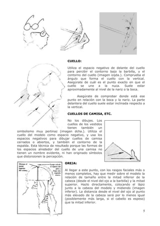 5
CUELLO:
Utiliza el espacio negativo de delante del cuello
para percibir el contorno bajo la barbilla, y el
contorno del cuello (imagen izqda.). Comprueba el
ángulo que forma el cuello con la vertical.
Asegúrate de cuál es el punto exacto en que el
cuello se une a la nuca. Suele estar
aproximadamente al nivel de la nariz o la boca.
Asegúrate de comprobar donde está ese
punto en relación con la boca y la nariz. La parte
delantera del cuello suele estar inclinada respecto a
la vertical.
CUELLOS DE CAMISA, ETC.
No los dibujes. Los
cuellos de los vestidos
tienen también un
simbolismo muy pertinaz (imagen dcha.). Utiliza el
cuello del modelo como espacio negativo, y usa los
espacios negativos para dibujar cuellos de camisa
cerrados o abiertos, y también el contorno de la
espalda. Esta técnica da resultado porque las formas de
los espacios alrededor del cuello de una camisa no
tienen un nombre evidente, ni han originado símbolos
que distorsionen la percepción.
OREJA:
Al llegar a este punto, con los rasgos faciales más o
menos completos, hay que medir sobre el modelo la
relación de tamaño entre la mitad inferior de la
cabeza (desde el nivel del ojo a la barbilla) y la mitad
superior. Hazlo directamente, colocando el lápiz
junto a la cabeza del modelo y midiendo (imagen
inferior). La distancia desde el nivel del ojo al punto
más elevado de la cabeza será por lo menos igual
(posiblemente más larga, si el cabello es espeso)
que la mitad inferior.
 