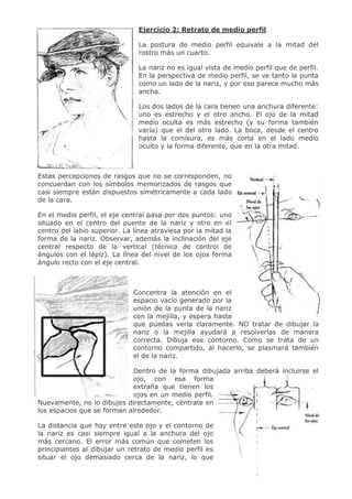7
Ejercicio 2: Retrato de medio perfil
La postura de medio perfil equivale a la mitad del
rostro más un cuarto.
La nariz no es igual vista de medio perfil que de perfil.
En la perspectiva de medio perfil, se ve tanto la punta
como un lado de la nariz, y por eso parece mucho más
ancha.
Los dos lados de la cara tienen una anchura diferente:
uno es estrecho y el otro ancho. El ojo de la mitad
medio oculta es más estrecho (y su forma también
varía) que el del otro lado. La boca, desde el centro
hasta la comisura, es más corta en el lado medio
oculto y la forma diferente, que en la otra mitad.
Estas percepciones de rasgos que no se corresponden, no
concuerdan con los símbolos memorizados de rasgos que
casi siempre están dispuestos simétricamente a cada lado
de la cara.
En el medio perfil, el eje central pasa por dos puntos: uno
situado en el centro del puente de la nariz y otro en el
centro del labio superior. La línea atraviesa por la mitad la
forma de la nariz. Observar, además la inclinación del eje
central respecto de la vertical (técnica de control de
ángulos con el lápiz). La línea del nivel de los ojos forma
ángulo recto con el eje central.
Concentra la atención en el
espacio vacío generado por la
unión de la punta de la nariz
con la mejilla, y espera hasta
que puedas verla claramente. NO tratar de dibujar la
nariz o la mejilla ayudará a resolverlas de manera
correcta. Dibuja ese contorno. Como se trata de un
contorno compartido, al hacerlo, se plasmará también
el de la nariz.
Dentro de la forma dibujada arriba deberá incluirse el
ojo, con esa forma
extraña que tienen los
ojos en un medio perfil.
Nuevamente, no lo dibujes directamente, céntrate en
los espacios que se forman alrededor.
La distancia que hay entre este ojo y el contorno de
la nariz es casi siempre igual a la anchura del ojo
más cercano. El error más común que cometen los
principiantes al dibujar un retrato de medio perfil es
situar el ojo demasiado cerca de la nariz, lo que
 